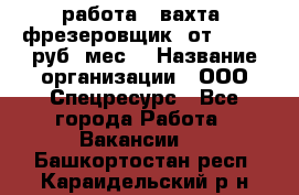 работа . вахта. фрезеровщик. от 50 000 руб./мес. › Название организации ­ ООО Спецресурс - Все города Работа » Вакансии   . Башкортостан респ.,Караидельский р-н